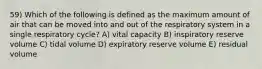 59) Which of the following is defined as the maximum amount of air that can be moved into and out of the respiratory system in a single respiratory cycle? A) vital capacity B) inspiratory reserve volume C) tidal volume D) expiratory reserve volume E) residual volume