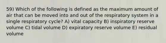 59) Which of the following is defined as the maximum amount of air that can be moved into and out of the respiratory system in a single respiratory cycle? A) vital capacity B) inspiratory reserve volume C) tidal volume D) expiratory reserve volume E) residual volume