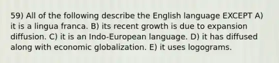 59) All of the following describe the English language EXCEPT A) it is a lingua franca. B) its recent growth is due to expansion diffusion. C) it is an Indo-European language. D) it has diffused along with economic globalization. E) it uses logograms.