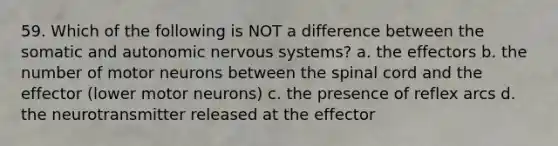 59. Which of the following is NOT a difference between the somatic and autonomic nervous systems? a. the effectors b. the number of motor neurons between the spinal cord and the effector (lower motor neurons) c. the presence of reflex arcs d. the neurotransmitter released at the effector