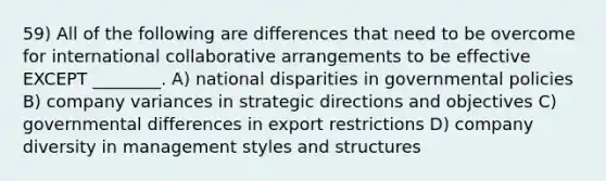 59) All of the following are differences that need to be overcome for international collaborative arrangements to be effective EXCEPT ________. A) national disparities in governmental policies B) company variances in strategic directions and objectives C) governmental differences in export restrictions D) company diversity in management styles and structures