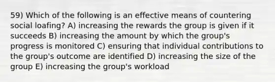 59) Which of the following is an effective means of countering social loafing? A) increasing the rewards the group is given if it succeeds B) increasing the amount by which the group's progress is monitored C) ensuring that individual contributions to the group's outcome are identified D) increasing the size of the group E) increasing the group's workload