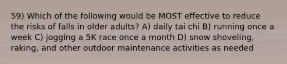 59) Which of the following would be MOST effective to reduce the risks of falls in older adults? A) daily tai chi B) running once a week C) jogging a 5K race once a month D) snow shoveling, raking, and other outdoor maintenance activities as needed