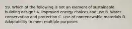 59. Which of the following is not an element of sustainable building design? A. Improved energy choices and use B. Water conservation and protection C. Use of nonrenewable materials D. Adaptability to meet multiple purposes