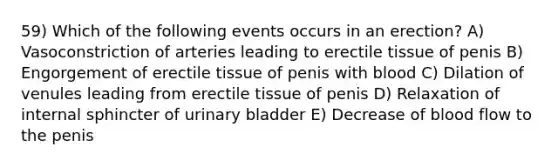 59) Which of the following events occurs in an erection? A) Vasoconstriction of arteries leading to erectile tissue of penis B) Engorgement of erectile tissue of penis with blood C) Dilation of venules leading from erectile tissue of penis D) Relaxation of internal sphincter of <a href='https://www.questionai.com/knowledge/kb9SdfFdD9-urinary-bladder' class='anchor-knowledge'>urinary bladder</a> E) Decrease of blood flow to the penis