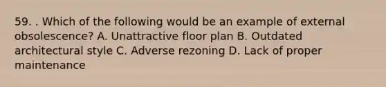 59. . Which of the following would be an example of external obsolescence? A. Unattractive floor plan B. Outdated architectural style C. Adverse rezoning D. Lack of proper maintenance