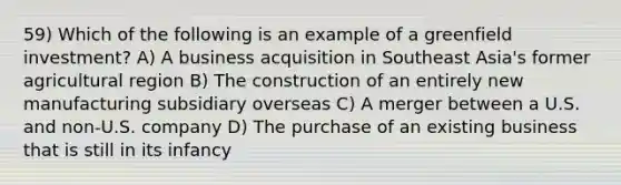 59) Which of the following is an example of a greenfield investment? A) A business acquisition in Southeast Asia's former agricultural region B) The construction of an entirely new manufacturing subsidiary overseas C) A merger between a U.S. and non-U.S. company D) The purchase of an existing business that is still in its infancy