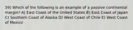 59) Which of the following is an example of a passive continental margin? A) East Coast of the United States B) East Coast of Japan C) Southern Coast of Alaska D) West Coast of Chile E) West Coast of Mexico