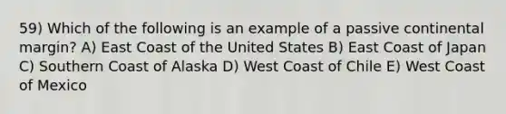 59) Which of the following is an example of a passive continental margin? A) East Coast of the United States B) East Coast of Japan C) Southern Coast of Alaska D) West Coast of Chile E) West Coast of Mexico