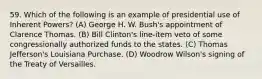 59. Which of the following is an example of presidential use of Inherent Powers? (A) George H. W. Bush's appointment of Clarence Thomas. (B) Bill Clinton's line-item veto of some congressionally authorized funds to the states. (C) Thomas Jefferson's Louisiana Purchase. (D) Woodrow Wilson's signing of the Treaty of Versailles.