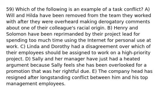 59) Which of the following is an example of a task conflict? A) Will and Hilda have been removed from the team they worked with after they were overheard making derogatory comments about one of their colleague's racial origin. B) Henry and Solomon have been reprimanded by their project lead for spending too much time using the Internet for personal use at work. C) Linda and Dorothy had a disagreement over which of their employees should be assigned to work on a high-priority project. D) Sally and her manager have just had a heated argument because Sally feels she has been overlooked for a promotion that was her rightful due. E) The company head has resigned after longstanding conflict between him and his top management employees.