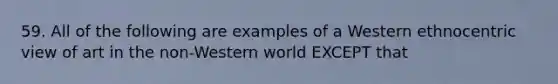 59. All of the following are examples of a Western ethnocentric view of art in the non-Western world EXCEPT that