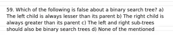 59. Which of the following is false about a binary search tree? a) The left child is always lesser than its parent b) The right child is always greater than its parent c) The left and right sub-trees should also be binary search trees d) None of the mentioned