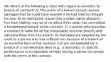 59) Which of the following is false with regard to remedies for breach of contract? A) The victim of a breach cannot recover damages that he could have avoided if he had tried to mitigate his loss. B) An exemption clause that a seller claims absolves him from liability may be of no effect if the seller has committed a fundamental breach of the contract. C) A person who breaches a contract is liable for all the foreseeable loss that directly and naturally flows from the breach. D) Damages are awarded by the court to a person who has suffered loss because of a breach of an essential term of the contract, but are not awarded for a breach of a non-essential term (e.g., a warranty). E) Specific performance is an equitable remedy forcing a person to comply with the terms of the contract.