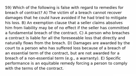 59) Which of the following is false with regard to remedies for breach of contract? A) The victim of a breach cannot recover damages that he could have avoided if he had tried to mitigate his loss. B) An exemption clause that a seller claims absolves him from liability may be of no effect if the seller has committed a fundamental breach of the contract. C) A person who breaches a contract is liable for all the foreseeable loss that directly and naturally flows from the breach. D) Damages are awarded by the court to a person who has suffered loss because of a breach of an essential term of the contract, but are not awarded for a breach of a non-essential term (e.g., a warranty). E) Specific performance is an equitable remedy forcing a person to comply with the terms of the contract.