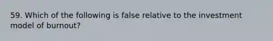 59. Which of the following is false relative to the investment model of burnout?