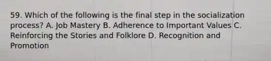 59. Which of the following is the final step in the socialization process? A. Job Mastery B. Adherence to Important Values C. Reinforcing the Stories and Folklore D. Recognition and Promotion