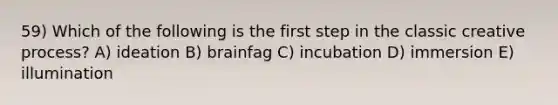 59) Which of the following is the first step in the classic creative process? A) ideation B) brainfag C) incubation D) immersion E) illumination