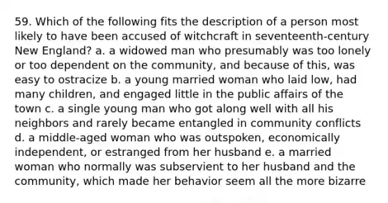 59. Which of the following fits the description of a person most likely to have been accused of witchcraft in seventeenth-century New England? a. a widowed man who presumably was too lonely or too dependent on the community, and because of this, was easy to ostracize b. a young married woman who laid low, had many children, and engaged little in the public affairs of the town c. a single young man who got along well with all his neighbors and rarely became entangled in community conflicts d. a middle-aged woman who was outspoken, economically independent, or estranged from her husband e. a married woman who normally was subservient to her husband and the community, which made her behavior seem all the more bizarre