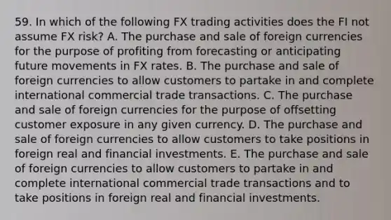 59. In which of the following FX trading activities does the FI not assume FX risk? A. The purchase and sale of foreign currencies for the purpose of profiting from forecasting or anticipating future movements in FX rates. B. The purchase and sale of foreign currencies to allow customers to partake in and complete international commercial trade transactions. C. The purchase and sale of foreign currencies for the purpose of offsetting customer exposure in any given currency. D. The purchase and sale of foreign currencies to allow customers to take positions in foreign real and financial investments. E. The purchase and sale of foreign currencies to allow customers to partake in and complete international commercial trade transactions and to take positions in foreign real and financial investments.