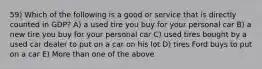 59) Which of the following is a good or service that is directly counted in GDP? A) a used tire you buy for your personal car B) a new tire you buy for your personal car C) used tires bought by a used car dealer to put on a car on his lot D) tires Ford buys to put on a car E) More than one of the above