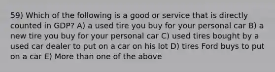 59) Which of the following is a good or service that is directly counted in GDP? A) a used tire you buy for your personal car B) a new tire you buy for your personal car C) used tires bought by a used car dealer to put on a car on his lot D) tires Ford buys to put on a car E) More than one of the above