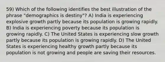 59) Which of the following identifies the best illustration of the phrase "demographics is destiny"? A) India is experiencing explosive growth partly because its population is growing rapidly. B) India is experiencing poverty because its population is growing rapidly. C) The United States is experiencing slow growth partly because its population is growing rapidly. D) The United States is experiencing healthy growth partly because its population is not growing and people are saving their resources.