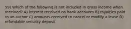 59) Which of the following is not included in gross income when received? A) interest received on bank accounts B) royalties paid to an author C) amounts received to cancel or modify a lease D) refundable security deposit