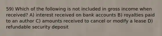 59) Which of the following is not included in gross income when received? A) interest received on bank accounts B) royalties paid to an author C) amounts received to cancel or modify a lease D) refundable security deposit