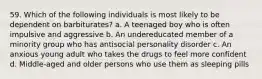 59. Which of the following individuals is most likely to be dependent on barbiturates? a. A teenaged boy who is often impulsive and aggressive b. An undereducated member of a minority group who has antisocial personality disorder c. An anxious young adult who takes the drugs to feel more confident d. Middle-aged and older persons who use them as sleeping pills