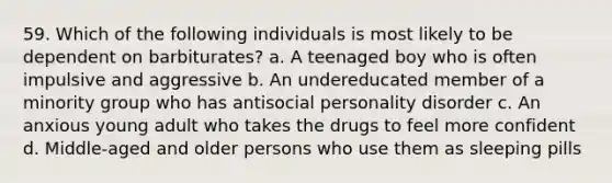 59. Which of the following individuals is most likely to be dependent on barbiturates? a. A teenaged boy who is often impulsive and aggressive b. An undereducated member of a minority group who has antisocial personality disorder c. An anxious young adult who takes the drugs to feel more confident d. Middle-aged and older persons who use them as sleeping pills