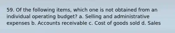 59. Of the following items, which one is not obtained from an individual operating budget? a. Selling and administrative expenses b. Accounts receivable c. Cost of goods sold d. Sales