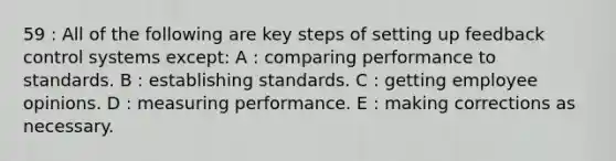 59 : All of the following are key steps of setting up feedback control systems except: A : comparing performance to standards. B : establishing standards. C : getting employee opinions. D : measuring performance. E : making corrections as necessary.