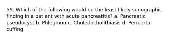 59. Which of the following would be the least likely sonographic finding in a patient with acute pancreatitis? a. Pancreatic pseudocyst b. Phlegmon c. Choledocholithiasis d. Periportal cuffing