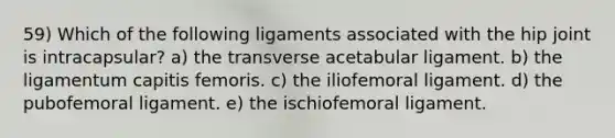 59) Which of the following ligaments associated with the hip joint is intracapsular? a) the transverse acetabular ligament. b) the ligamentum capitis femoris. c) the iliofemoral ligament. d) the pubofemoral ligament. e) the ischiofemoral ligament.