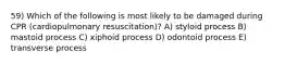 59) Which of the following is most likely to be damaged during CPR (cardiopulmonary resuscitation)? A) styloid process B) mastoid process C) xiphoid process D) odontoid process E) transverse process