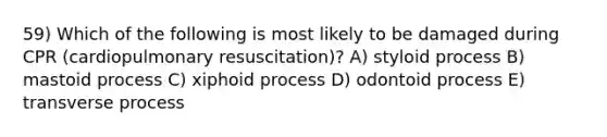 59) Which of the following is most likely to be damaged during CPR (cardiopulmonary resuscitation)? A) styloid process B) mastoid process C) xiphoid process D) odontoid process E) transverse process