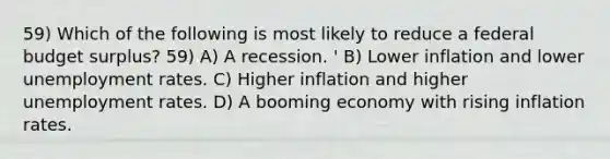 59) Which of the following is most likely to reduce a federal budget surplus? 59) A) A recession. ' B) Lower inflation and lower unemployment rates. C) Higher inflation and higher unemployment rates. D) A booming economy with rising inflation rates.