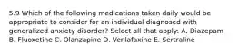 5.9 Which of the following medications taken daily would be appropriate to consider for an individual diagnosed with generalized anxiety disorder? Select all that apply: A. Diazepam B. Fluoxetine C. Olanzapine D. Venlafaxine E. Sertraline