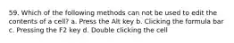 59. Which of the following methods can not be used to edit the contents of a cell? a. Press the Alt key b. Clicking the formula bar c. Pressing the F2 key d. Double clicking the cell