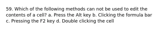 59. Which of the following methods can not be used to edit the contents of a cell? a. Press the Alt key b. Clicking the formula bar c. Pressing the F2 key d. Double clicking the cell