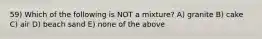 59) Which of the following is NOT a mixture? A) granite B) cake C) air D) beach sand E) none of the above