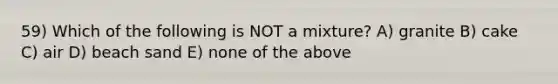 59) Which of the following is NOT a mixture? A) granite B) cake C) air D) beach sand E) none of the above