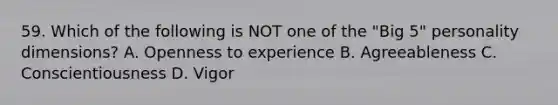 59. Which of the following is NOT one of the "Big 5" personality dimensions? A. Openness to experience B. Agreeableness C. Conscientiousness D. Vigor