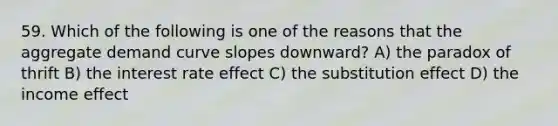 59. Which of the following is one of the reasons that the aggregate demand curve slopes downward? A) the paradox of thrift B) the interest rate effect C) the substitution effect D) the income effect