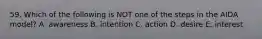 59. Which of the following is NOT one of the steps in the AIDA model? A. awareness B. intention C. action D. desire E. interest