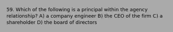 59. Which of the following is a principal within the agency relationship? A) a company engineer B) the CEO of the firm C) a shareholder D) the board of directors