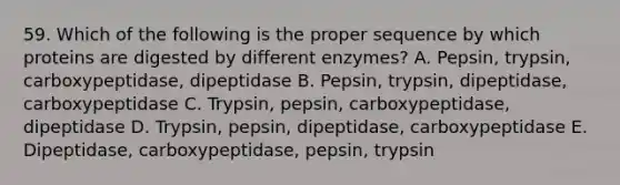 59. Which of the following is the proper sequence by which proteins are digested by different enzymes? A. Pepsin, trypsin, carboxypeptidase, dipeptidase B. Pepsin, trypsin, dipeptidase, carboxypeptidase C. Trypsin, pepsin, carboxypeptidase, dipeptidase D. Trypsin, pepsin, dipeptidase, carboxypeptidase E. Dipeptidase, carboxypeptidase, pepsin, trypsin