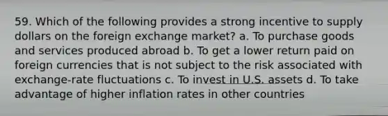 59. Which of the following provides a strong incentive to supply dollars on the foreign exchange market? a. To purchase goods and services produced abroad b. To get a lower return paid on foreign currencies that is not subject to the risk associated with exchange-rate fluctuations c. To invest in U.S. assets d. To take advantage of higher inflation rates in other countries