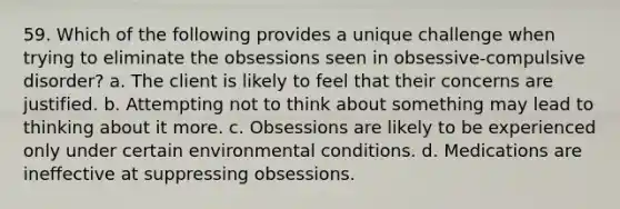 59. Which of the following provides a unique challenge when trying to eliminate the obsessions seen in obsessive-compulsive disorder? a. The client is likely to feel that their concerns are justified. b. Attempting not to think about something may lead to thinking about it more. c. Obsessions are likely to be experienced only under certain environmental conditions. d. Medications are ineffective at suppressing obsessions.